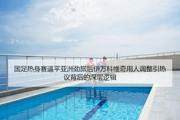 国足热身赛逼平亚洲劲旅后伊万科维奇用人调整引热议背后的深层逻辑
