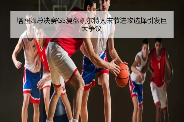 塔图姆总决赛G5复盘凯尔特人末节进攻选择引发巨大争议