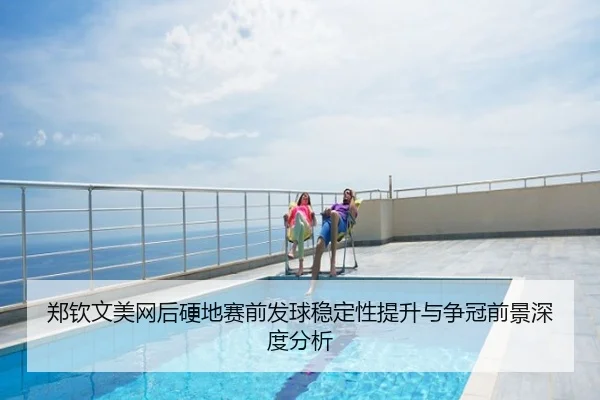 郑钦文美网后硬地赛前发球稳定性提升与争冠前景深度分析