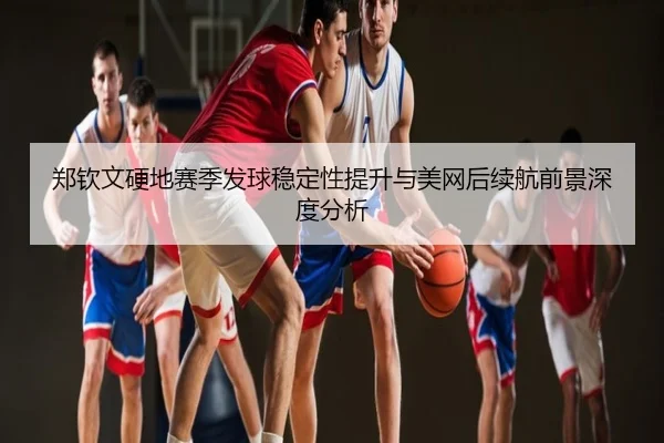 郑钦文硬地赛季发球稳定性提升与美网后续航前景深度分析