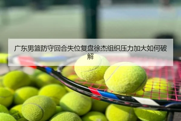广东男篮防守回合失位复盘徐杰组织压力加大如何破解