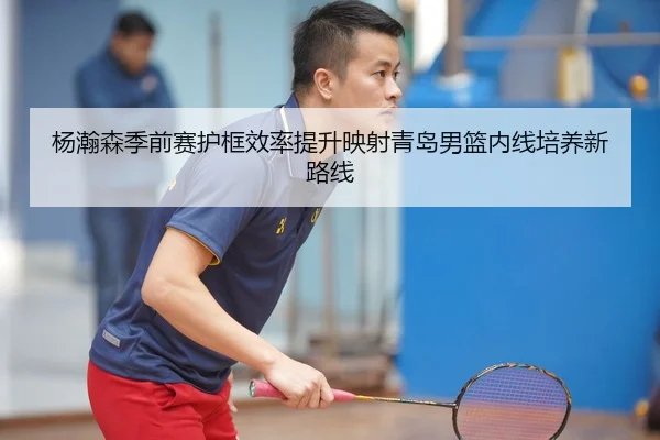 杨瀚森季前赛护框效率提升映射青岛男篮内线培养新路线