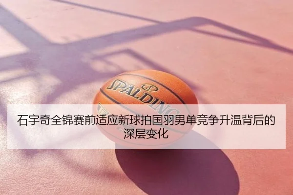 石宇奇全锦赛前适应新球拍国羽男单竞争升温背后的深层变化