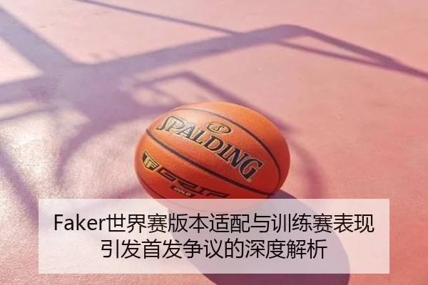 Faker世界赛版本适配与训练赛表现引发首发争议的深度解析